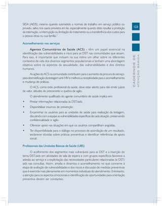123
CADERNOS
DE
ATENÇÃO
BÁSICA
SIDA (AIDS), mesmo quando submetido a normas de trabalho em serviço público ou
privado, salvo nos casos previstos em lei, especialmente quando disto resultar a proibição
da internação, a interrupção ou limitação do tratamento ou a transferência dos custos para
a pessoa idosa ou sua família.”
Aconselhamento nos serviços
Agentes Comunitários de Saúde (ACS) - têm um papel essencial na
identificação das vulnerabilidades e risco para as DST nas comunidades que atuam.
Para isso, é importante que incluam na sua rotina um olhar sobre os diferentes
contextos de vida dos diversos segmentos populacionais e tenham uma abordagem
objetiva sobre os aspectos da sexualidade, das vulnerabilidades e dos direitos
humanos.
As ações do ACS na comunidade contribuem para o aumento da procura do serviço,
para desmistificação da testagem anti-HIV e melhora a receptividade para o aconselhamento
e mudança de práticas.
O ACS, como todo profissional da saúde, deve estar atento para não emitir juízos
de valor, atitudes de preconceito e quebra de sigilo.
O atendimento qualificado do agente comunitário de saúde implica em:
• Prestar informações relacionadas às DST/aids.
• Disponibilizar insumos de prevenção.
• Encaminhar os usuários para as unidades de saúde para realização da testagem,
discutindo com a equipe as vulnerabilidades específicas de cada situação, preservando
confidencialidade e sigilo.
• Oferecer apoio nas situações em que os usuários compartilham angústias.
• Ter disponibilidade para o diálogo no processo de assimilação de um resultado,
esclarecer dúvidas sobre práticas preventivas e identificar referências de apoio
social.
Profissionais das Unidades Básicas de Saúde (UBS)
O acolhimento dos segmentos mais vulneráveis para as DST e a inserção do
tema DST/aids em atividades de sala de espera e com grupos específicos favorece a
adesão ao serviço e a explicitação das necessidades particulares relacionadas às DST/
aids nas consultas. Assim, amplia e dinamiza o aconselhamento no que concerne à
etapa de avaliação de vulnerabilidades e dos riscos e discussão de medidas preventivas
que é exercida mais plenamente em momentos individuais do atendimento. Entretanto,
a atenção para os aspectos emocionais e identificação de oportunidades para orientação
preventiva devem ser constantes.
 
