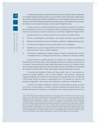 128
CADERNOS
DE
ATENÇÃO
BÁSICA
14
Nas práticas clínicas institucionalizas tradicionalmente as doenças são o objeto de trabalho. Toma-se a pessoa por sua
doença, ou seja, elas parecem não possuir uma historia, personalidade e um corpo. Assim, João, Joana ou Maria
desaparecem e no seu lugar temos um psicótico, um hipertenso ou um canceroso. A doença raramente líquida com
as demais dimensões da existência de cada um, dessa forma, as pessoas com hipertensão arterial, consideradas
semelhantes segundo critérios clínicos tradicionais, teriam conseqüências e gravidades distintas conforme contexto
onde vivem. Para que a clínica seja ampliada é importante compreender que as pessoas e suas enfermidades acontecem
dentro de uma dada realidade e levar em conta o contexto onde se encontram as pessoas para compreender sua
doença, dificuldades e necessidades. É como acender uma lanterna focando a doença, mas ampliando a visão para o
clarão iluminado ao redor, enxergando os demais elementos em interação. Pode-se dizer a clínica ampliada se refere
a: um compromisso ético com o sujeito singular; assumir a responsabilidade sobre os usuários do serviço de saúde;
reconhecer os limites do conhecimento dos profissionais de saúde e das tecnologias por eles empregadas.
Ocuidadoàpessoaidosacompreendediversosatores:idoso,família,cuidador(seexistente),
comunidadeeequipesdeatençãoàsaúde,queatuamdeformainter-relacionadanodesempenho
das atividades de atenção às demandas identificadas por meio de relações interpessoais. É preciso
valorizarecriar,alémdosespaçosdediscussãodaprópriaequipe,outrosespaçosemquepossam
ser incluídos os outros atores envolvidos na rede social de cuidado do idoso.
Os vários serviços e os diferentes profissionais envolvidos no cuidado de uma pessoa
devem estabelecer formas de comunicação para além das referências e contra-referências,
trocando e produzindo os saberes necessários a cada Projeto Terapêutico Singular (PTS).
O gerenciamento do cuidado da pessoa em processo de envelhecimento:
a) Permitirá a identificação das demandas e dos serviços necessários para atendê-las.
b) Planejaráconjuntamentecomidosos,familiaresecuidadores,autilizaçãodessesserviços.
c) Coordenará a prestação dos serviços elencados como necessários.
d) Estabelecerá uma comunicação eficiente entre todos os envolvidos permitindo, o
desenvolvimento de um cuidado integrado.
e) Coordenará a qualidade do cuidado prestado revisando a utilização dos recursos,
o estabelecimento e a utilização de protocolos e analisando as respostas obtidas.
Embora inserido no contexto da saúde, os cuidados com a pessoa em processo de
envelhecimento envolvem toda a rede de atenção ao idoso em especial os serviços sociais
e de saúde. O desenvolvimento desse cuidado deverá guiar os idosos na complexa rede de
serviçosassistenciaispermitindo,pormeiodedecisãoconjuntaedotrabalhodecoordenação
das equipes da atenção básica, decidir pelas opções mais apropriadas para cada caso.
O controle das condições crônicas nos idosos pode, hoje, ser mais eficiente em
virtude dos avanços científicos, mas, é a clínica ampliada14
que permitirá o seguimento
regular da terapêutica por meio do acompanhamento do auto-gerenciamento, da detecção
e intervenção precoce em agravos e agudizações. Isso só é possível por meio de uma
assistência organizada e não somente de profissionais competentes individualmente.
A adesão aos projetos terapêuticos depende da capacidade da equipe de saúde
em produzir vínculos positivos e produzir propostas terapêuticas pactuadas. Idosos e seus
familiares não devem ser tratados ou considerados como receptores passivos dos serviços
 