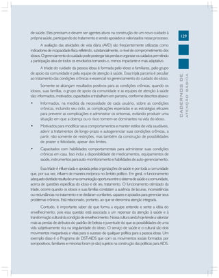 129
CADERNOS
DE
ATENÇÃO
BÁSICA
de saúde. Eles precisam e devem ser agentes ativos na construção de um novo cuidado à
própria saúde, participando do tratamento e sendo apoiados e valorizados nesse processo.
A avaliação das atividades de vida diária (AVD) são freqüentemente utilizadas como
indicadores de incapacidade física refletindo, substancialmente, o nível de comprometimento dos
idosos.Ogerenciamentodocuidadopodepostergartaisperdaseorganizaroscuidadospermitindo
a participação ativa de todos os envolvidos tornando-o, menos impactante e mais adaptativo.
A tríade do cuidado da pessoa idosa é formada pelo idoso e familiares, pelo grupo
de apoio da comunidade e pela equipe de atenção à saúde. Essa tripla parceria é peculiar
ao tratamento das condições crônicas e essencial no gerenciamento do cuidado do idoso.
Somente se alcançam resultados positivos para as condições crônicas, quando os
idosos, suas famílias, o grupo de apoio da comunidade e as equipes de atenção à saúde
são:informados,motivados,capacitadosetrabalhamemparceria,conformedescritosabaixo:
• Informados, na medida da necessidade de cada usuário, sobre as condições
crônicas, incluindo seu ciclo, as complicações esperadas e as estratégias eficazes
para prevenir as complicações e administrar os sintomas, evitando produzir uma
situação em que a doença ou o risco tornem-se dominantes na vida do idoso.
• Motivados para modificar seus comportamentos e manter estilos de vida saudáveis,
aderir a tratamentos de longo-prazo e autogerenciar suas condições crônicas, a
partir, não somente de restrições, mas também da construção de possibilidades
de prazer e felicidade, apesar dos limites.
• Capacitados com habilidades comportamentais para administrar suas condições
crônicas em casa. Isso inclui a disponibilidade de medicamentos, equipamentos de
saúde, instrumentos para auto-monitoramento e habilidades de auto-gerenciamento.
Essa tríade é influenciada e apoiada pelas organizações de saúde e por toda a comunidade
que, por sua vez, influem de maneira recíproca no âmbito político. Em geral, o funcionamento
adequadodatríaderesultadeumacomunicaçãooportunaentreosistemadesaúdeeacomunidade,
acerca de questões específicas do idoso e de seu tratamento. O funcionamento otimizado da
tríade, ocorre quando os idosos e suas famílias constatam a ausência de lacunas, inconsistências
ou redundâncias no tratamento e se declaram confiantes, capazes e apoiados para gerenciar seus
problemas crônicos. Está relacionado, portanto, ao que se denomina atenção integrada.
Contudo, é importante saber de que forma a equipe entende e sente a idéia do
envelhecimento, pois essa questão está associada a um repensar da atenção à saúde e à
transformaçãoculturaldacondiçãodeenvelhecimento.Nossaculturaaindahojetendeavalorizar
mais as perdas de atributos do padrão de beleza e juventude do que as possibilidades de uma
vida subjetivamente rica na singularidade do idoso. O serviço de saúde e o cultural são dois
movimentos inseparáveis e vitais para o sucesso de qualquer política para a pessoa idosa. Um
exemplo disso é o Programa de DST-AIDS que com os movimentos sociais formados por
soropositivos, familiares e minorias foram (e são) sujeitos na construção das políticas para AIDS.
 