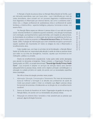 13
CADERNOS
DE
ATENÇÃO
BÁSICA
A Atenção à Saúde da pessoa idosa na Atenção Básica/Saúde da Família, quer
por demanda espontânea, quer por busca ativa – que é identificada por meio de
visitas domiciliares, deve consistir em um processo diagnóstico multidimensional.
Esse diagnóstico é influenciado por diversos fatores, tais como o ambiente onde o
idoso vive, a relação profissional de saúde/pessoa idosa e profissional de saúde/
familiares, a história clínica - aspectos biológicos, psíquicos, funcionais e sociais - e o
exame físico.
Na Atenção Básica espera-se oferecer à pessoa idosa e à sua rede de suporte
social, incluindo familiares e cuidadores (quando existente), uma atenção humanizada
com orientação, acompanhamento e apoio domiciliar, com respeito às culturas locais,
às diversidades do envelhecer e à diminuição das barreiras arquitetônicas de forma a
facilitar o acesso conforme proposto no Manual de Estrutura Física, do Ministério da
Saúde, 2006. A adoção de intervenções que criem ambientes de apoio e promovam
opções saudáveis são importantes em todos os estágios da vida e influenciarão o
envelhecimento ativo.
Cabe ressaltar que, com base no princípio de territorialização, a Atenção Básica/
Saúde da Família deve ser responsável pela atenção à saúde de todas as pessoas idosas
que estão na sua área de abrangência, inclusive, aquelas que encontram-se em
instituições, públicas ou privadas.
Diante do envelhecimento populacional, muitas ações estão sendo planejadas
para atender às demandas emergentes. Nesse contexto, a Organização Mundial de
Saúde propôs, em 2002, um projeto denominado “Towards Age-friendly Primary Health
Care”, cuja proposta é adaptar os serviços de atenção básica para atender
adequadamente às pessoas idosas, tendo como objetivo principal a sensibilização e a
educação no cuidado primário em saúde, de acordo com as necessidades específicas
dessa população.
São três as áreas de atuação previstas nesse projeto:
1. Informação, Educação, Comunicação e Treinamento: Por meio de treinamento
busca-se melhorar a formação e as atitudes dos profissionais de saúde de
modo que possam avaliar e tratar as condições que afligem pessoas idosas
fornecendo ferramentas e fortalecendo-as na direção de um envelhecimento
saudável;
2. Sistema de Gestão da Assistência de Saúde: Organização da gestão do serviço da
Atenção Básica, de acordo com as necessidades das pessoas idosas;
3. Adequação do ambiente físico: tornando-o mais acessível para as pessoas que
possuam alguma limitação funcional.
 