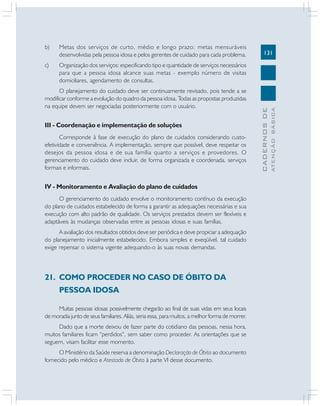 131
CADERNOS
DE
ATENÇÃO
BÁSICA
b) Metas dos serviços de curto, médio e longo prazo: metas mensuráveis
desenvolvidas pela pessoa idosa e pelos gerentes de cuidado para cada problema.
c) Organização dos serviços: especificando tipo e quantidade de serviços necessários
para que a pessoa idosa alcance suas metas - exemplo número de visitas
domiciliares, agendamento de consultas.
O planejamento do cuidado deve ser continuamente revisado, pois tende a se
modificar conforme a evolução do quadro da pessoa idosa. Todas as propostas produzidas
na equipe devem ser negociadas posteriormente com o usuário.
III - Coordenação e implementação de soluções
Corresponde à fase de execução do plano de cuidados considerando custo-
efetividade e conveniência. A implementação, sempre que possível, deve respeitar os
desejos da pessoa idosa e de sua família quanto a serviços e provedores. O
gerenciamento do cuidado deve incluir, de forma organizada e coordenada, serviços
formais e informais.
IV - Monitoramento e Avaliação do plano de cuidados
O gerenciamento do cuidado envolve o monitoramento contínuo da execução
do plano de cuidados estabelecido de forma a garantir as adequações necessárias e sua
execução com alto padrão de qualidade. Os serviços prestados devem ser flexíveis e
adaptáveis às mudanças observadas entre as pessoas idosas e suas famílias.
A avaliação dos resultados obtidos deve ser periódica e deve propiciar a adequação
do planejamento inicialmente estabelecido. Embora simples e exeqüível, tal cuidado
exige repensar o sistema vigente adequando-o às suas novas demandas.
21. COMO PROCEDER NO CASO DE ÓBITO DA
PESSOA IDOSA
Muitas pessoas idosas possivelmente chegarão ao final de suas vidas em seus locais
de moradia junto de seus familiares. Aliás, seria essa, para muitos, a melhor forma de morrer.
Dado que a morte deixou de fazer parte do cotidiano das pessoas, nessa hora,
muitos familiares ficam “perdidos”, sem saber como proceder. As orientações que se
seguem, visam facilitar esse momento.
O Ministério da Saúde reserva a denominação Declaração de Óbito ao documento
fornecido pelo médico e Atestado de Óbito à parte VI desse documento.
 