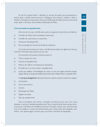 133
CADERNOS
DE
ATENÇÃO
BÁSICA
Se não for possível obter o Atestado no serviço de saúde que acompanhava a
pessoa idosa, a família deverá procurar a Delegacia mais próxima, notificar o óbito e
solicitar a remoção do corpo para o Serviço de Verificação de óbitos (onde houver) local
onde, após a necropsia, será emitida a declaração de óbito.
Como proceder ao sepultamento
Antes de sair de casa, a família deve juntar os seguintes documentos do falecido:
a) Certidão de Óbito (vide orientações anteriores).
b) Certidão de nascimento ou casamento.
c) Cédula de identidade (RG).
d) Documentação do túmulo da família (se existente).
Com esses documentos em mãos, a família deverá dirigir-se à agência do Serviço
Funerário Municipal mais próxima de sua casa.
O funcionário da funerária orientará quanto a:
a) Tipos e preços de urnas.
b) Horário de sepultamento.
c) Reserva de velório municipal (caso necessário).
d) Providências a se tomar sobre o sepultamento.
e) Locais que realizam a formalização do corpo no caso de viagens terrestres longas,
viagens aéreas ou de grande distância de tempo entre o falecimento e o sepultamento.
Os serviços obrigatórios oferecidos são (com valores variáveis conforme a região):
a) Urna/caixão.
b) Carro para enterro.
c) Carreto.
d) Declaração de Óbito.
e) Registro de óbito.
f) Taxa de sepultamento.
Caso os familiares não tenham condições econômicas para arcar com essas
despesas, o serviço é realizado gratuitamente. Para o requerimento desse serviço deve-
se procurar a Secretaria de Assistência Social do Município. Nesse caso, será fornecida
uma urna simples e o corpo será levado direto para o local onde será sepultado, sem
velório, com apenas alguns minutos para uma breve cerimônia de despedida.
 