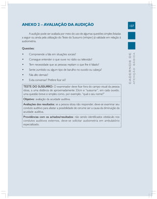 137
CADERNOS
DE
ATENÇÃO
BÁSICA
ANEXO 2 – AVALIAÇÃO DA AUDIÇÃO
A audição pode ser avaliada por meio do uso de algumas questões simples listadas
a seguir ou ainda pela utilização do Teste do Sussurro (whisper) já validade em relação à
audiometria.
Questões:
• Compreende a fala em situações sociais?
• Consegue entender o que ouve no rádio ou televisão?
• Tem necessidade que as pessoas repitam o que lhe é falado?
• Sente zumbido ou algum tipo de barulho no ouvido ou cabeça?
• Fala alto demais?
• Evita conversar? Prefere ficar só?
TESTE DO SUSSURRO: O examinador deve ficar fora do campo visual da pessoa
idosa, a uma distância de aproximadamente 33cm e “sussurrar”, em cada ouvido,
uma questão breve e simples como, por exemplo, “qual o seu nome?”
Objetivo: avaliação da acuidade auditiva.
Avaliações dos resultados: se a pessoa idosa não responder, deve-se examinar seu
conduto auditivo para afastar a possibilidade de cerume ser a causa da diminuição da
acuidade auditiva.
Providências com os achados/resultados: não sendo identificados obstáculo nos
condutos auditivos externos, deve-se solicitar audiometria em ambulatório
especializado.
 