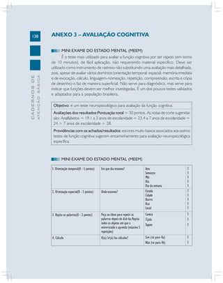138
CADERNOS
DE
ATENÇÃO
BÁSICA
ANEXO 3 – AVALIAÇÃO COGNITIVA
MINI EXAME DO ESTADO MENTAL (MEEM)
É o teste mais utilizado para avaliar a função cognitiva por ser rápido (em torno
de 10 minutos), de fácil aplicação, não requerendo material específico. Deve ser
utilizado como instrumento de rastreio não substituindo uma avaliação mais detalhada,
pois, apesar de avaliar vários domínios (orientação temporal, espacial, memória imediata
e de evocação, cálculo, linguagem-nomeação, repetição, compreensão, escrita e cópia
de desenho) o faz de maneira superficial. Não serve para diagnóstico, mas serve para
indicar que funções devem ser melhor investigadas. É um dos poucos testes validados
e adaptados para a população brasileira.
Objetivo: é um teste neuropsicológico para avaliação da função cognitiva.
Avaliações dos resultados:Pontuação total = 30 pontos. As notas de corte sugeridas
são: Analfabetos = 19.1 a 3 anos de escolaridade = 23.4 a 7 anos de escolaridade =
24.> 7 anos de escolaridade = 28.
Providências com os achados/resultados: escores muito baixos associados aos outros
testes de função cognitiva sugerem encaminhamento para avaliação neuropsicológica
específica.
1. Orientação temporal(0 - 5 pontos)
2. Orientação espacial(0 - 5 pontos)
3. Repita as palavras(0 - 3 pontos)
4. Cálculo
MINI EXAME DO ESTADO MENTAL (MEEM)
Em que dia estamos?
Onde estamos?
Peça ao idoso para repetir as
palavras depois de dizê-las Repita
todos os objetos até que o
entrevistado o aprenda (máximo 5
repetições)
O(a) Sr(a) faz cálculos?
Ano
Semestre
Mês
Dia
Dia da semana
Estado
Cidade
Bairro
Rua
Local
Caneca
Tijolo
Tapete
Sim (vá para 4a)
Não (vá para 4b)
1
1
1
1
1
1
1
1
1
1
1
1
1
1
1
 