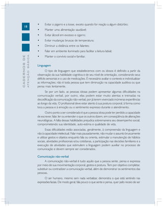 18
CADERNOS
DE
ATENÇÃO
BÁSICA
• Evitar o pigarro e a tosse, exceto quando for reação a algum distúrbio;
• Manter uma alimentação saudável;
• Evitar álcool em excesso e cigarro;
• Evitar mudanças bruscas de temperatura;
• Diminuir a distância entre os falantes;
• Falar em ambiente iluminado para facilitar a leitura labial;
• Manter o convívio social e familiar.
Linguagem
O tipo de linguagem que estabelecemos com os idosos é definido a partir da
observação da sua habilidade cognitiva e de seu nível de orientação, considerando seus
déficits sensoriais e o uso de medicações. É necessário avaliar o contexto e individualizar
as informações; não é toda pessoa que tem diminuição na capacidade auditiva ou que
pensa mais lentamente.
Se por um lado, as pessoas idosas podem apresentar algumas dificuldades na
comunicação verbal, por outro, elas podem estar muito atentas e treinadas na
decodificação da comunicação não-verbal, por já terem vivenciado inúmeras experiências
ao longo da vida. O profissional deve estar atento à sua postura corporal, à forma como
toca a pessoa e à emoção ou o sentimento expresso durante o atendimento.
Outro ponto a ser considerado é que a pessoa idosa pode ter perdido a capacidade
de escrever, falar, ler ou entender o que os outros dizem, em conseqüência de alterações
neurológicas. A falta dessas habilidades prejudica sobremaneira seu desempenho social,
comprometendo sua identidade, auto-estima e qualidade de vida.
Essas dificuldades estão associadas, geralmente, à compreensão da linguagem e
não à capacidade intelectual. Falar mais pausadamente, não mudar o assunto bruscamente
e utilizar gestos e objetos enquanto fala ou orienta, estimular a manutenção de hábitos
sociais, atividades profissionais e/ou cotidianas, a participação nas decisões familiares e a
execução de atividades que estimulem a linguagem podem auxiliar no processo de
comunicação e devem sempre ser considerados.
Comunicação não-verbal
A comunicação não-verbal é tudo aquilo que a pessoa sente, pensa e expressa
por meio de sua movimentação corporal, gestos e postura. Tem por objetivo completar,
substituir ou contradizer a comunicação verbal, além de demonstrar os sentimentos das
pessoas.
O ser humano, mesmo sem nada verbalizar, demonstra o que está sentindo nas
expressões faciais. De modo geral, fala pouco o que sente e pensa, quer pelo receio de ser
 