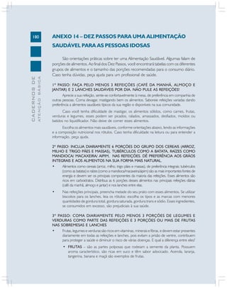 180
CADERNOS
DE
ATENÇÃO
BÁSICA ANEXO 14 – DEZ PASSOS PARA UMA ALIMENTAÇÃO
SAUDÁVEL PARA AS PESSOAS IDOSAS
São orientações práticas sobre ter uma Alimentação Saudável. Algumas falam de
porções de alimentos. Ao final dos Dez Passos, você encontrará tabelas com os diferentes
grupos de alimentos e o tamanho das porções recomendadas para o consumo diário.
Caso tenha dúvidas, peça ajuda para um profissional de saúde.
1º PASSO: FAÇA PELO MENOS 3 REFEIÇÕES (CAFÉ DA MANHÃ, ALMOÇO E
JANTAR) E 2 LANCHES SAUDÁVEIS POR DIA. NÃO PULE AS REFEIÇÕES!
Aprecie a sua refeição, sente-se confortavelmente à mesa, de preferência em companhia de
outras pessoas. Coma devagar, mastigando bem os alimentos. Saboreie refeições variadas dando
preferência a alimentos saudáveis típicos da sua região e disponíveis na sua comunidade.
Caso você tenha dificuldade de mastigar, os alimentos sólidos, como carnes, frutas,
verduras e legumes, esses podem ser picados, ralados, amassados, desfiados, moídos ou
batidos no liquidificador. Não deixe de comer esses alimentos.
Escolha os alimentos mais saudáveis, conforme orientações abaixo, lendo as informações
e a composição nutricional nos rótulos. Caso tenha dificuldade na leitura ou para entender a
informação, peça ajuda.
2º PASSO: INCLUA DIARIAMENTE 6 PORÇÕES DO GRUPO DOS CEREAIS (ARROZ,
MILHO E TRIGO PÃES E MASSAS), TUBÉRCULOS COMO A BATATA, RAÍZES COMO
MANDIOCA/ MACAXEIRA/ AIPIM, NAS REFEIÇÕES. DÊ PREFERÊNCIA AOS GRÃOS
INTEGRAIS E AOS ALIMENTOS NA SUA FORMA MAIS NATURAL.
• Alimentos como cereais (arroz, milho, trigo pães e massas), de preferência integrais; tubérculos
(como as batatas) e raízes (como a mandioca/macaxeira/aipim) são as mais importantes fontes de
energia e devem ser os principais componentes da maioria das refeições. Esses alimentos são
ricos em carboidratos. Distribua as 6 porções desses alimentos nas principais refeições diárias
(café da manhã, almoço e jantar) e nos lanches entre elas.
• Nas refeições principais, preencha metade do seu prato com esses alimentos. Se utilizar
biscoitos para os lanches, leia os rótulos: escolha os tipos e as marcas com menores
quantidades de gordura total, gordura saturada, gordura trans e sódio. Esses ingredientes,
se consumidos em excesso, são prejudiciais à sua saúde.
3º PASSO: COMA DIARIAMENTE PELO MENOS 3 PORÇÕES DE LEGUMES E
VERDURAS COMO PARTE DAS REFEIÇÕES E 3 PORÇÕES OU MAIS DE FRUTAS
NAS SOBREMESAS E LANCHES
• Frutas, legumes e verduras são ricos em vitaminas, minerais e fibras, e devem estar presentes
diariamente em todas as refeições e lanches, pois evitam a prisão de ventre, contribuem
para proteger a saúde e diminuir o risco de várias doenças. E qual a diferença entre eles?
• FRUTAS – são as partes polposas que rodeiam a semente da planta. Possuem
aroma característico, são ricas em suco e têm sabor adocicado. Acerola, laranja,
tangerina, banana e maçã são exemplos de frutas.
 