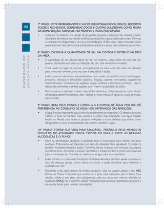 182
CADERNOS
DE
ATENÇÃO
BÁSICA
7º PASSO: EVITE REFRIGERANTES E SUCOS INDUSTRIALIZADOS, BOLOS, BISCOITOS
DOCES E RECHEADOS, SOBREMESAS DOCES E OUTRAS GULOSEIMAS COMO REGRA
DA ALIMENTAÇÃO. COMA-OS, NO MÁXIMO, 2 VEZES POR SEMANA.
• Consuma no máximo uma porção do grupo dos açúcares e doces por dia. Valorize o sabor
natural dos alimentos e das bebidas evitando ou reduzindo o açúcar adicionado a eles. Diminua
o consumo de refrigerantes e de sucos industrializados. Prefira bolos, pães e biscoitos doces
preparados em casa, com pouca quantidade de gordura e açúcar, sem cobertura ou recheio.
8º PASSO: DIMINUA A QUANTIDADE DE SAL NA COMIDA E RETIRE O SALEIRO
DA MESA.
• A quantidade de sal utilizada deve ser de, no máximo, uma colher de chá rasa por
pessoa, distribuída em todas as refeições do dia. Use somente sal iodado.
• O sal usado na ração de animais, principalmente na zona rural, não deve ser utilizado
para consumo humano, uma vez que é prejudicial à saúde.
• Evite consumir alimentos industrializados com muito sal (sódio) como hambúrguer,
presunto, charque e embutidos (salsicha, lingüiça, salame, mortadela), salgadinhos
industrializados, conservas de vegetais, sopas, molhos e temperos prontos. Leia o
rótulo dos alimentos e prefira aqueles com menor quantidade de sódio.
• Para temperar e valorizar o sabor natural dos alimentos, utilize temperos como cheiro
verde/salsa/cebolinha/coentro, alho, cebola e ervas frescas e secas ou suco de frutas,
como limão.
9º PASSO: BEBA PELO MENOS 2 LITROS (6 A 8 COPOS) DE ÁGUA POR DIA. DÊ
PREFERÊNCIA AO CONSUMO DE ÁGUA NOS INTERVALOS DAS REFEIÇÕES.
• A água é muito importante para o bom funcionamento do organismo. O intestino funciona
melhor, a boca se mantém mais úmida e o corpo mais hidratado. Use água tratada,
fervida ou filtrada para beber e preparar refeições e sucos. Bebidas açucaradas como
refrigerantes e sucos industrializados não devem substituir a água.
10º PASSO: TORNE SUA VIDA MAIS SAUDÁVEL. PRATIQUE PELO MENOS 30
MINUTOS DE ATIVIDADE FÍSICA TODOS OS DIAS E EVITE AS BEBIDAS
ALCOÓLICAS E O FUMO.
• Além da alimentação saudável, a atividade física é importante para manter um peso
saudável. Movimente-se! Descubra um tipo de atividade física agradável! O prazer é
também fundamental para a saúde. Caminhe, dance, brinque com crianças, faça alguns
exercícios leves. Aproveite o espaço doméstico e espaços públicos próximos a sua casa
para movimentar-se. Convide os vizinhos e amigos para acompanhá-lo.
• Evitar o fumo e o consumo freqüente de bebida alcoólica também ajuda a diminuir o
risco de doenças graves, como câncer e cirrose, e pode contribuir para melhorar a
qualidade de vida.
• Mantenha o seu peso dentro de limites saudáveis. Veja no quadro abaixo o seu IMC
(Índice de Massa Corporal), que mostra se o peso está adequado para a altura. Para
calcular, divida o seu peso, em quilogramas, pela sua altura em metros, elevada ao
quadrado [P/A2]. Se o seu IMC estiver indicando baixo peso ou sobrepeso, procure a
equipe de saúde para receber orientações.
 