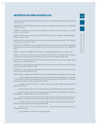 187
CADERNOS
DE
ATENÇÃO
BÁSICA
REFERÊNCIAS BIBLIOGRÁFICAS
ADACHI,JD.etal.Intermitentetidronatetherapytopreventcorticosteroid-inducedosteoporosis.NEnglJMed
1997;337:328-37
ADDINOFF AD, HOLLISTER JR. Steroid-induced fractures na dbone loss in patients with asthma. N Engl J Med
1983; 309: 265-8.
ANDRE C, Vascular dementia: a critical review of diagnosis and treatment. Arq. Neuro-Psiquiatr., Sept. 1998,
vol.56, no.3A, p.498-510.
ARAOZ,GBF
.Valoraciónfuncional.In:LLERAFG;MARTINJPM.Síndromesycuidadosenelpacientegeriátrico.
Barcelona, Masson, 1994.
Assessment of fracture risk and its application to screening for postmenopausal osteoporosis. WHO Technical
Report Series – 843, Geneva, 1994.
BALTESMM; SILVENBERGS. Adinâmicadependência-autonomianocursodevida.In:NeriAL. Psicologiado
envelhecimento: temas selecionados na perspectiva do curso de vida. Campinas. Papirus, 1995 (Coleção Viva
Idade).
BERGER L; MAILLOUX-POIRIER D. Pessoas idosas: uma abordagem global. Lisboa, Lusodidacta, 1995.
BÉRIA JU. Prescrição de Medicamentos. In: DUNCAN BB; SCHMIDT MI; GIUGLIANI ERJ. Medicina
ambulatorial: condutas de atenção primária baseadas em evidências. Porto Alegre: Artmed, 2006.
BLACK DM et al. Randomized trial of effect of alendronate on risk of fracture in woman with existing vertebral
fractures. Lancet 1996; 348:1535-41
BONE HG, et al. Alendronate and Estrogen effects in Postmenopausal woman with low bone mineral density. J
Clin Endocrinol Metab 2000; 85:720-26.
BONE HG, et al. Alendronate and estrogen effects in postmenopausal women with low bone mineral density.
J Clin Endocrinol Metab 2000; 85:720-2.
BRASIL.MinistériodaSaúde.Portaria687/GM,de30demarçode2006.PolíticaNacionaldePromoçãodaSaúde.
______. Ministério da Saúde. Secretaria Executiva. Departamento de Apoio a Descentralização. Coordenação
– Geral de Apoio a Gestão Descentralizada. Diretrizes Operacionais dos Pactos pela Vida, em Defesa do
Sistema Único de Saúde – SUS e de Gestão. Brasília, 2006.
______. Ministério da Saúde. Portaria GM nº 2.528 de 19 de outubro de 2006 - Política Nacional de Saúde da
Pessoa Idosa – PNSI.
______.MinistériodaSaúde.PortariaGMnº648de28demarçode2006.PolíticaNacionaldeAtençãoBásica.
______. Ministério da Saúde. Secretaria de Atenção à Saúde. Departamento de Atenção Básica. Caderno de
Atenção Básica _ Diabetes Mellitus. Brasília, 2006 (No Prelo).
______. Ministério da Saúde. Secretaria de Atenção à Saúde. Departamento de Atenção Básica. Caderno de
Atenção Básica _ Prevenção clínica de doenças cardiovasculares, cerebrovasculares e renais. Brasília, 2006.
______. Ministério da Saúde. Secretaria de Atenção à Saúde. Departamento de Atenção Básica. Manual de
Estrutura Física das Unidades Básicas de Saúde. Brasília, 2006.
______. Portaria GM/ nº 971, de 3 de maio de 2006 - Política Nacional de Práticas Integrativas e
Complementares no SUS.
______. Portaria SAS/MS nº 470 SAS de 24 de Julho de 2002.
 