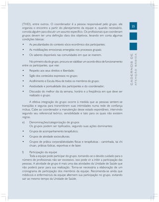 25
CADERNOS
DE
ATENÇÃO
BÁSICA
(THD), entre outros. O coordenador é a pessoa responsável pelo grupo, ele
organiza o encontro a partir do planejamento da equipe e, quando necessário,
convida alguém para discutir um assunto específico. Os profissionais que coordenam
grupos devem ter uma definição clara dos objetivos, levando em conta algumas
condições básicas:
• As peculiaridades do contexto sócio econômico dos participantes;
• As mobilizações emocionais emergidas nos processos grupais;
• Os saberes disponíveis nas comunidades em que se inserem.
No primeiro dia do grupo, procura-se viabilizar um acordo ético de funcionamento
entre os participantes, que vise:
• Respeito aos seus direitos e liberdade;
• Sigilo dos conteúdos expressos no grupo;
• Acolhimento e Escuta Ativa de todos os membros do grupo;
• Assiduidade e pontualidade dos participantes e do coordenador;
• Discussão do melhor dia da semana, horário e a freqüência em que deve ser
realizado o grupo.
A efetiva integração do grupo ocorre à medida que as pessoas sentem-se
tranqüilas e seguras para transmitirem suas intimidades numa rede de confiança
mútua. Cabe ao coordenador a manutenção desse estado espontâneo, intervindo
segundo seu referencial teórico, sensibilidade e tato para os quais não existem
regras.
e) Denominações/categorização de grupos
Os grupos podem ser tipificados, segundo suas ações dominantes:
• Grupos de acompanhamento terapêutico;
• Grupos de atividade socioculturais;
• Grupos de prática corporal/atividades físicas e terapêuticas - caminhada, tai chi
chuan, práticas lúdicas, esportivas e de lazer.
f) Participação da equipe
Toda a equipe pode participar do grupo, tomando-se o devido cuidado para o
número de profissionais não ser excessivo, isso pode vir a inibir a participação das
pessoas. A atividade de grupo é mais uma das atividades da Unidade de Saúde que
não poderá parar para sua realização. Torna-se necessária a elaboração de um
cronograma de participação dos membros da equipe. Recomenda-se ainda que
médico/a e enfermeiro/a da equipe alternem sua participação no grupo, evitando
sair ao mesmo tempo da Unidade de Saúde.
 