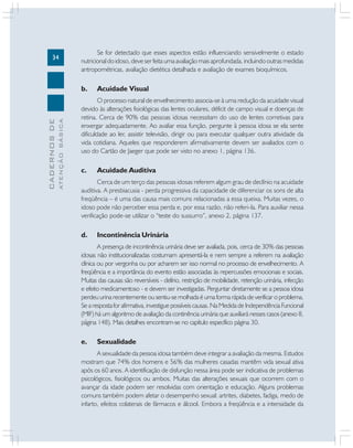 34
CADERNOS
DE
ATENÇÃO
BÁSICA
Se for detectado que esses aspectos estão influenciando sensivelmente o estado
nutricional do idoso, deve ser feita uma avaliação mais aprofundada, incluindo outras medidas
antropométricas, avaliação dietética detalhada e avaliação de exames bioquímicos.
b. Acuidade Visual
O processo natural de envelhecimento associa-se à uma redução da acuidade visual
devido às alterações fisiológicas das lentes oculares, déficit de campo visual e doenças de
retina. Cerca de 90% das pessoas idosas necessitam do uso de lentes corretivas para
enxergar adequadamente. Ao avaliar essa função, pergunte à pessoa idosa se ela sente
dificuldade ao ler, assistir televisão, dirigir ou para executar qualquer outra atividade da
vida cotidiana. Aqueles que responderem afirmativamente devem ser avaliados com o
uso do Cartão de Jaeger que pode ser visto no anexo 1, página 136.
c. Acuidade Auditiva
Cerca de um terço das pessoas idosas referem algum grau de declínio na acuidade
auditiva. A presbiacusia - perda progressiva da capacidade de diferenciar os sons de alta
freqüência – é uma das causa mais comuns relacionadas a essa queixa. Muitas vezes, o
idoso pode não perceber essa perda e, por essa razão, não referi-la. Para auxiliar nessa
verificação pode-se utilizar o “teste do sussurro”, anexo 2, página 137.
d. Incontinência Urinária
A presença de incontinência urinária deve ser avaliada, pois, cerca de 30% das pessoas
idosas não institucionalizadas costumam apresentá-la e nem sempre a referem na avaliação
clínica ou por vergonha ou por acharem ser isso normal no processo de envelhecimento. A
freqüência e a importância do evento estão associadas às repercussões emocionais e sociais.
Muitas das causas são reversíveis - delírio, restrição de mobilidade, retenção urinária, infecção
e efeito medicamentoso - e devem ser investigadas. Perguntar diretamente se a pessoa idosa
perdeu urina recentemente ou sentiu-se molhada é uma forma rápida de verificar o problema.
Se a resposta for afirmativa, investigue possíveis causas. Na Medida de Independência Funcional
(MIF) há um algoritmo de avaliação da continência urinária que auxiliará nesses casos (anexo 8,
página 148). Mais detalhes encontram-se no capítulo específico página 30.
e. Sexualidade
A sexualidade da pessoa idosa também deve integrar a avaliação da mesma. Estudos
mostram que 74% dos homens e 56% das mulheres casadas mantêm vida sexual ativa
após os 60 anos. A identificação de disfunção nessa área pode ser indicativa de problemas
psicológicos, fisiológicos ou ambos. Muitas das alterações sexuais que ocorrem com o
avançar da idade podem ser resolvidas com orientação e educação. Alguns problemas
comuns também podem afetar o desempenho sexual: artrites, diabetes, fadiga, medo de
infarto, efeitos colaterais de fármacos e álcool. Embora a freqüência e a intensidade da
 