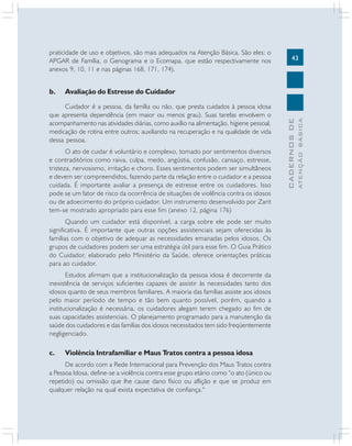 43
CADERNOS
DE
ATENÇÃO
BÁSICA
praticidade de uso e objetivos, são mais adequados na Atenção Básica. São eles: o
APGAR de Família, o Genograma e o Ecomapa, que estão respectivamente nos
anexos 9, 10, 11 e nas páginas 168, 171, 174).
b. Avaliação do Estresse do Cuidador
Cuidador é a pessoa, da família ou não, que presta cuidados à pessoa idosa
que apresenta dependência (em maior ou menos grau). Suas tarefas envolvem o
acompanhamento nas atividades diárias, como auxílio na alimentação, higiene pessoal,
medicação de rotina entre outros; auxiliando na recuperação e na qualidade de vida
dessa pessoa.
O ato de cuidar é voluntário e complexo, tomado por sentimentos diversos
e contraditórios como raiva, culpa, medo, angústia, confusão, cansaço, estresse,
tristeza, nervosismo, irritação e choro. Esses sentimentos podem ser simultâneos
e devem ser compreendidos, fazendo parte da relação entre o cuidador e a pessoa
cuidada. É importante avaliar a presença de estresse entre os cuidadores. Isso
pode se um fator de risco da ocorrência de situações de violência contra os idosos
ou de adoecimento do próprio cuidador. Um instrumento desenvolvido por Zarit
tem-se mostrado apropriado para esse fim (anexo 12, página 176)
Quando um cuidador está disponível, a carga sobre ele pode ser muito
significativa. É importante que outras opções assistenciais sejam oferecidas às
famílias com o objetivo de adequar as necessidades emanadas pelos idosos. Os
grupos de cuidadores podem ser uma estratégia útil para esse fim. O Guia Prático
do Cuidador, elaborado pelo Ministério da Saúde, oferece orientações práticas
para ao cuidador.
Estudos afirmam que a institucionalização da pessoa idosa é decorrente da
inexistência de serviços suficientes capazes de assistir às necessidades tanto dos
idosos quanto de seus membros familiares. A maioria das famílias assiste aos idosos
pelo maior período de tempo e tão bem quanto possível, porém, quando a
institucionalização é necessária, os cuidadores alegam terem chegado ao fim de
suas capacidades assistenciais. O planejamento programado para a manutenção da
saúde dos cuidadores e das famílias dos idosos necessitados tem sido freqüentemente
negligenciado.
c. Violência Intrafamiliar e Maus Tratos contra a pessoa idosa
De acordo com a Rede Internacional para Prevenção dos Maus Tratos contra
a Pessoa Idosa, define-se a violência contra esse grupo etário como “o ato (único ou
repetido) ou omissão que lhe cause dano físico ou aflição e que se produz em
qualquer relação na qual exista expectativa de confiança."
 