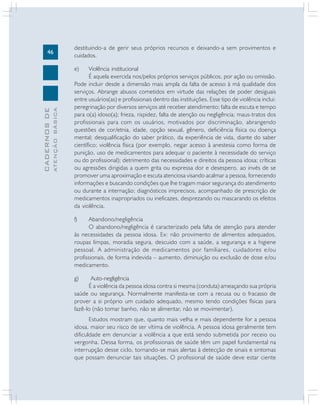 46
CADERNOS
DE
ATENÇÃO
BÁSICA
destituindo-a de gerir seus próprios recursos e deixando-a sem provimentos e
cuidados.
e) Violência institucional
É aquela exercida nos/pelos próprios serviços públicos, por ação ou omissão.
Pode incluir desde a dimensão mais ampla da falta de acesso à má qualidade dos
serviços. Abrange abusos cometidos em virtude das relações de poder desiguais
entre usuários(as) e profissionais dentro das instituições. Esse tipo de violência inclui:
peregrinação por diversos serviços até receber atendimento; falta de escuta e tempo
para o(a) idoso(a); frieza, rispidez, falta de atenção ou negligência; maus-tratos dos
profissionais para com os usuários, motivados por discriminação, abrangendo
questões de cor/etnia, idade, opção sexual, gênero, deficiência física ou doença
mental; desqualificação do saber prático, da experiência de vida, diante do saber
científico; violência física (por exemplo, negar acesso à anestesia como forma de
punição, uso de medicamentos para adequar o paciente à necessidade do serviço
ou do profissional); detrimento das necessidades e direitos da pessoa idosa; críticas
ou agressões dirigidas a quem grita ou expressa dor e desespero, ao invés de se
promover uma aproximação e escuta atenciosa visando acalmar a pessoa, fornecendo
informações e buscando condições que lhe tragam maior segurança do atendimento
ou durante a internação; diagnósticos imprecisos, acompanhado de prescrição de
medicamentos inapropriados ou ineficazes, desprezando ou mascarando os efeitos
da violência.
f) Abandono/negligência
O abandono/negligência é caracterizado pela falta de atenção para atender
às necessidades da pessoa idosa. Ex: não provimento de alimentos adequados,
roupas limpas, moradia segura, descuido com a saúde, a segurança e a higiene
pessoal. A administração de medicamentos por familiares, cuidadores e/ou
profissionais, de forma indevida – aumento, diminuição ou exclusão de dose e/ou
medicamento.
g) Auto-negligência
É a violência da pessoa idosa contra si mesma (conduta) ameaçando sua própria
saúde ou segurança. Normalmente manifesta-se com a recusa ou o fracasso de
prover a si próprio um cuidado adequado, mesmo tendo condições físicas para
fazê-lo (não tomar banho, não se alimentar, não se movimentar).
Estudos mostram que, quanto mais velha e mais dependente for a pessoa
idosa, maior seu risco de ser vítima de violência. A pessoa idosa geralmente tem
dificuldade em denunciar a violência a que está sendo submetida por receio ou
vergonha. Dessa forma, os profissionais de saúde têm um papel fundamental na
interrupção desse ciclo, tornando-se mais alertas à detecção de sinais e sintomas
que possam denunciar tais situações. O profissional de saúde deve estar ciente
 