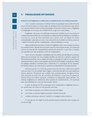 50
CADERNOS
DE
ATENÇÃO
BÁSICA
9. FRAGILIDADE EM IDOSOS
Indicadores de fragilização na velhice para o estabelecimento de medidas preventivas
Com o rápido e expressivo envelhecimento da população temas anteriormente
pouco discutidos passam a ocupar lugar de destaque entre os profissionais que atuam
com pessoas idosas e entre a própria população senescente. Dentre esses, a fragilidade
ou fragilização no processo de envelhecimento surge com muita ênfase.
Fragilidade, não possui uma definição consensual. Constitui-se em uma síndrome
multidimensional envolvendo uma interação complexa dos fatores biológicos, psicológicos
e sociais no curso de vida individual, que culmina com um estado de maior
vulnerabilidade, associado ao maior risco de ocorrência de desfechos clínicos adversos
- declínio funcional, quedas, hospitalização, institucionalização e morte.
Alguns profissionais de saúde consideram fragilidade como uma condição intrínseca
do envelhecimento, atitude essa que pode ocasionar intervenções tardias, com potencial
mínimo de reversão das conseqüências adversas da síndrome, o que inclui a redução
da expectativa de vida saudável ou livre de incapacidades.
Assim, torna-se necessário o estabelecimento de critérios que identifiquem as pessoas
idosas que se encontram em uma condição subclínica da síndrome e, portanto, passíveis de
intervenções preventivas, com o objetivo de evitar ou postergar ao máximo a ocorrência das
respostas adversas à mesma. Entre aqueles cuja síndrome já foi instalada, a adoção de critérios
de avaliação específicos contribuirá para o adiamento ou a amenização de tais respostas,
permitindo preservar por mais tempo a autonomia e independência funcional dos idosos.
Estima-se que de 10 a 25% das pessoas acima dos 65 anos e 46% acima dos 85
anos que vivem na comunidade sejam frágeis, conferindo-lhes alto risco para desfechos
clínicos adversos. Percebe-se que, a idade mais avançada parece, de alguma forma,
estar associada ao maior risco de ocorrência da síndrome, o que torna os grupos de
pessoas idosas em velhice avançada prioritários na organização dessa atenção. No
entanto, fragilidade é um fenômeno clínico distinto do envelhecimento, com potencial
para reversibilidade por meio de intervenções clínicas.
A partir da década de 90 a associação entre incapacidade e fragilidade passou a
ser questionada com base em três grandes premissas:
a) nem todas as pessoas com declínio funcional são frágeis;
b) nem todas as pessoas frágeis apresentam declínio funcional;
c) medidas preventivas parecem interferir na instalação dessa síndrome.
O conceito de "ser frágil" foi sendo gradativamente substituído pela condição de
"tornar-se frágil.
 