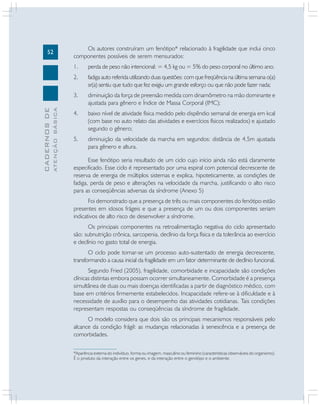 52
CADERNOS
DE
ATENÇÃO
BÁSICA
Os autores construíram um fenótipo* relacionado à fragilidade que inclui cinco
componentes possíveis de serem mensurados:
1. perda de peso não intencional: = 4,5 kg ou = 5% do peso corporal no último ano;
2. fadiga auto referida utilizando duas questões: com que freqüência na última semana o(a)
sr(a) sentiu que tudo que fez exigiu um grande esforço ou que não pode fazer nada;
3. diminuição da força de preensão medida com dinamômetro na mão dominante e
ajustada para gênero e Índice de Massa Corporal (IMC);
4. baixo nível de atividade física medido pelo dispêndio semanal de energia em kcal
(com base no auto relato das atividades e exercícios físicos realizados) e ajustado
segundo o gênero;
5. diminuição da velocidade da marcha em segundos: distância de 4,5m ajustada
para gênero e altura.
Esse fenótipo seria resultado de um ciclo cujo início ainda não está claramente
especificado. Esse ciclo é representado por uma espiral com potencial decrescente de
reserva de energia de múltiplos sistemas e explica, hipoteticamente, as condições de
fadiga, perda de peso e alterações na velocidade da marcha, justificando o alto risco
para as conseqüências adversas da síndrome (Anexo 5)
Foi demonstrado que a presença de três ou mais componentes do fenótipo estão
presentes em idosos frágeis e que a presença de um ou dois componentes seriam
indicativos de alto risco de desenvolver a síndrome.
Os principais componentes na retroalimentação negativa do ciclo apresentado
são: subnutrição crônica, sarcopenia, declínio da força física e da tolerância ao exercício
e declínio no gasto total de energia.
O ciclo pode tornar-se um processo auto-sustentado de energia decrescente,
transformando a causa inicial da fragilidade em um fator determinante de declínio funcional.
Segundo Fried (2005), fragilidade, comorbidade e incapacidade são condições
clínicas distintas embora possam ocorrer simultaneamente. Comorbidade é a presença
simultânea de duas ou mais doenças identificadas a partir de diagnóstico médico, com
base em critérios firmemente estabelecidos. Incapacidade refere-se à dificuldade e à
necessidade de auxílio para o desempenho das atividades cotidianas. Tais condições
representam respostas ou conseqüências da síndrome de fragilidade.
O modelo considera que dois são os principais mecanismos responsáveis pelo
alcance da condição frágil: as mudanças relacionadas à senescência e a presença de
comorbidades.
*Aparência externa do indivíduo, forma ou imagem, masculino ou feminino (características observáveis do organismo).
É o produto da interação entre os genes, e da interação entre o genótipo e o ambiente.
 
