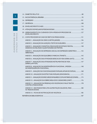 6
CADERNOS
DE
ATENÇÃO
BÁSICA
14 – DIABETES MELLITUS .............................................................................................................80
15 – INCONTINÊNCIAURINÁRIA .................................................................................................92
16 – DEPRESSÃO ..........................................................................................................................101
17 – DEMÊNCIA............................................................................................................................108
18 – ENVELHECIMENTO E AIDS.................................................................................................116
19 – ATENÇÃO DOMICILIAR ÀS PESSOAS IDOSAS ....................................................................125
20 – GERENCIAMENTO OU CUIDADOS COM A PESSOA EM PROCESSO DE ........................127
ENVELHECIMENTO
21 – COMO PROCEDER NO CASO DE ÓBITO DA PESSOA IDOSA .........................................131
ANEXO 1 – AVALIAÇÃO DA VISÃO (CARTÃO JAEGER) .....................................................136
ANEXO 2 – AVALIAÇÃO DA AUDIÇÃO (TESTE DO SUSSURRO) ......................................137
ANEXO 3 – AVALIAÇÃO COGNITIVA (MINI EXAME DO ESTADO MENTAL, ..................138
DESENHO DO RELÓGIO E QUESTIONÁRIO DE PFEFFER)
ANEXO 4 – AVALIAÇÃO DE DEPRESSÃO (ESCALA DE DEPRESSÃO GERIÁTRICA ..........142
ABREVIADA)
ANEXO 5 – AVALIAÇÃO DE EQUILÍBRIO E MARCHA (TINNETI)......................................143
ANEXO 6 – AVALIAÇÃO DAS ATIVIDADES BÁSICAS DE VIDA DIÁRIA (KATZ) ................145
ANEXO 7 – AVALIAÇÃO DAS ATIVIDADES INSTRUMENTAIS DE VIDA ...........................147
DIÁRIA (LAWTON)
ANEXO 8 – AVALIAÇÃO DA INDEPENDÊNCIA FUNCIONAL (MEDIDA ........................148
DE INDEPENDÊNCIA FUNCIONAL)
ANEXO 9 – AVALIÇÃO DA FUNCIONALIDADE FAMILIAR (APGAR DE FAMÍLIA) ............168
ANEXO 10 – AVALIAÇÃO DA ESTRUTURA FAMILIAR (GENOGRAMA) ............................171
ANEXO11–AVALIAÇÃODOSRECURSOSFAMILIARESECOMUNITÁRIOS(ECOMAPA) ......174
ANEXO 12 – AVALIAÇÃO DA SOBRECARGA DOS CUIDADORES (ZARIT) ......................176
ANEXO 13 – AVALIAÇÃO DA PRESENÇA DE VIOLÊNCIAS E MAUS TRATOS .................178
CONTRA A PESSOA IDOSA
ANEXO 14 – DEZ PASSOS PARA UMA ALIMENTAÇÃO SAUDÁVEL PARA .......................180
AS PESSOAS IDOSAS
ANEXO 15 – FICHA DE NOTIFICAÇÃO DE VIOLÊNCIA ..................................................185
REFERÊNCIAS BIBLIOGRÁFICAS .................................................................................................187
 