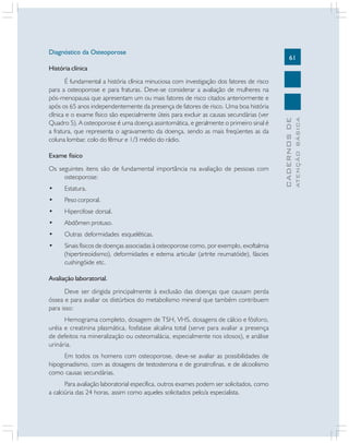 61
CADERNOS
DE
ATENÇÃO
BÁSICA
Diagnóstico da Osteoporose
História clínica
É fundamental a história clínica minuciosa com investigação dos fatores de risco
para a osteoporose e para fraturas. Deve-se considerar a avaliação de mulheres na
pós-menopausa que apresentam um ou mais fatores de risco citados anteriormente e
após os 65 anos independentemente da presença de fatores de risco. Uma boa história
clínica e o exame físico são especialmente úteis para excluir as causas secundárias (ver
Quadro 5). A osteoporose é uma doença assintomática, e geralmente o primeiro sinal é
a fratura, que representa o agravamento da doença, sendo as mais freqüentes as da
coluna lombar, colo do fêmur e 1/3 médio do rádio.
Exame físico
Os seguintes itens são de fundamental importância na avaliação de pessoas com
osteoporose:
• Estatura.
• Peso corporal.
• Hipercifose dorsal.
• Abdômen protuso.
• Outras deformidades esqueléticas.
• Sinais físicos de doenças associadas à osteoporose como, por exemplo, exoftalmia
(hipertireoidismo), deformidades e edema articular (artrite reumatóide), fáscies
cushingóide etc.
Avaliação laboratorial.
Deve ser dirigida principalmente à exclusão das doenças que causam perda
óssea e para avaliar os distúrbios do metabolismo mineral que também contribuem
para isso:
Hemograma completo, dosagem de TSH, VHS, dosagens de cálcio e fósforo,
uréia e creatinina plasmática, fosfatase alcalina total (serve para avaliar a presença
de defeitos na mineralização ou osteomalácia, especialmente nos idosos), e análise
urinária.
Em todos os homens com osteoporose, deve-se avaliar as possibilidades de
hipogonadismo, com as dosagens de testosterona e de gonatrofinas, e de alcoolismo
como causas secundárias.
Para avaliação laboratorial específica, outros exames podem ser solicitados, como
a calciúria das 24 horas, assim como aqueles solicitados pelo/a especialista.
 