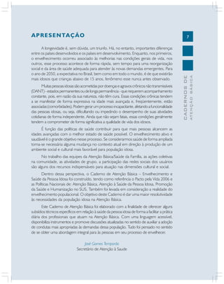 7
CADERNOS
DE
ATENÇÃO
BÁSICA
APRESENTAÇÃO
A longevidade é, sem dúvida, um triunfo. Há, no entanto, importantes diferenças
entre os países desenvolvidos e os países em desenvolvimento. Enquanto, nos primeiros,
o envelhecimento ocorreu associado às melhorias nas condições gerais de vida, nos
outros, esse processo acontece de forma rápida, sem tempo para uma reorganização
social e da área de saúde adequada para atender às novas demandas emergentes. Para
o ano de 2050, a expectativa no Brasil, bem como em todo o mundo, é de que existirão
mais idosos que crianças abaixo de 15 anos, fenômeno esse nunca antes observado.
Muitaspessoasidosassãoacometidaspordoençaseagravoscrônicosnãotransmissíveis
(DANT)-estadospermanentesoudelongapermanência-querequeremacompanhamento
constante, pois, em razão da sua natureza, não têm cura. Essas condições crônicas tendem
a se manifestar de forma expressiva na idade mais avançada e, freqüentemente, estão
associadas(comorbidades).Podemgerarumprocessoincapacitante,afetandoafuncionalidade
das pessoas idosas, ou seja, dificultando ou impedindo o desempenho de suas atividades
cotidianas de forma independente. Ainda que não sejam fatais, essas condições geralmente
tendem a comprometer de forma significativa a qualidade de vida dos idosos.
É função das políticas de saúde contribuir para que mais pessoas alcancem as
idades avançadas com o melhor estado de saúde possível. O envelhecimento ativo e
saudável é o grande objetivo nesse processo. Se considerarmos saúde de forma ampliada
torna-se necessária alguma mudança no contexto atual em direção à produção de um
ambiente social e cultural mais favorável para população idosa.
No trabalho das equipes da Atenção Básica/Saúde da Família, as ações coletivas
na comunidade, as atividades de grupo, a participação das redes sociais dos usuários
são alguns dos recursos indispensáveis para atuação nas dimensões cultural e social.
Dentro dessa perspectiva, o Caderno de Atenção Básica – Envelhecimento e
Saúde da Pessoa Idosa foi construído, tendo como referência o Pacto pela Vida 2006 e
as Políticas Nacionais de: Atenção Básica, Atenção à Saúde da Pessoa Idosa, Promoção
da Saúde e Humanização no SUS. Também foi levada em consideração a realidade do
envelhecimento populacional. O objetivo deste Caderno é dar uma maior resolutividade
às necessidades da população idosa na Atenção Básica.
Este Caderno de Atenção Básica foi elaborado com a finalidade de oferecer alguns
subsídios técnicos específicos em relação à saúde da pessoa idosa de forma a facilitar a prática
diária dos profissionais que atuam na Atenção Básica. Com uma linguagem acessível,
disponibiliza instrumentos e promove discussões atualizadas no sentido de auxiliar a adoção
de condutas mais apropriadas às demandas dessa população. Tudo foi pensado no sentido
de se obter uma abordagem integral para às pessoas em seu processo de envelhecer.
José Gomes Temporão
Secretário de Atenção à Saude
 