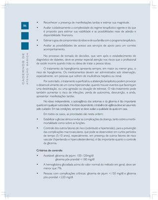 86
CADERNOS
DE
ATENÇÃO
BÁSICA
• Reconhecer a presença de manifestações tardias e estimar sua magnitude.
• Avaliar cuidadosamente a complexidade do regime terapêutico vigente e do que
é proposto para estimar sua viabilidade e as possibilidades reais de adesão e
disponibilidade financeira.
• Estimarograudecompromissodoidosoedesuafamíliacomoprogramaterapêutico.
• Avaliar as possibilidades de acesso aos serviços de apoio para um correto
acompanhamento.
No processo de tomada de decisões, que vem após o estabelecimento do
diagnóstico de diabetes, deve-se prestar especial atenção nos riscos que o profissional
de saúde incorre quando trata ou deixa de tratar a pessoa idosa.
O tratamento da hiperglicemia apresenta sempre, em maior ou menor grau, o
risco de hipoglicemia. Os medicamentos devem ser administrados sob observação,
especialmente, em pessoas que sofrem de insuficiência hepática ou renal.
Por outro lado, o tratamento superficial ou a abstenção terapêutica podem provocar
o desenvol-vimento de um coma hiperosmolar, quando houver eventos que favoreçam
uma desidratação, ou uma agressão ou situação de estresse. O não-tratamento pode
também aumentar o risco de infecções, perda de autonomia, desnutrição, e ainda,
apresentar manifestações tardias.
No idoso independente, a autovigilância dos sintomas e da glicemia é tão importante
quantoemqualqueroutraidade.Noidosodependente,otrabalhodevigilânciadeveserassumido
pelo cuidador. Em tais condições, sempre se deve avaliar a qualidade da ajuda em casa.
Em todos os casos, as prioridades são nesta ordem:
• Estabilizar a glicose sérica e evitar as complicações da doença, tanto sobre a morbi-
mortalidade como sobre as funções.
• Controle dos outros fatores de risco (sobretudo a hipertensão), para a prevenção
das complicações macrovasculares, que pode se desenvolver em curtos períodos
de tempo (5-10 anos), especialmente, em presença de outros fatores de risco
vascular (hipertensão e hipercolesterolemia); é tão importante quanto o controle
da glicemia.
Critérios de controle:
• Aceitável: glicemia de jejum: 100-120mg/dl
glicemia pós-prandial <180 mg/dl
• A hemoglobina glicosilada acima do valor normal do método em geral, deve ser
menor que 7%.
• Pessoas com complicações crônicas: glicemia de jejum <150 mg/dl e glicemia
pós-prandial <220 mg/dl.
 