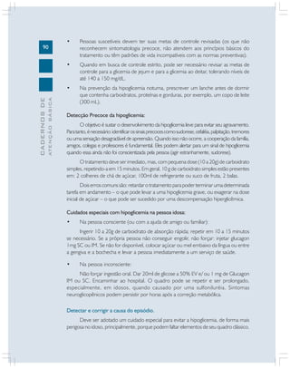 90
CADERNOS
DE
ATENÇÃO
BÁSICA
• Pessoas suscetíveis devem ter suas metas de controle revisadas (os que não
reconhecem sintomatologia precoce, não atendem aos princípios básicos do
tratamento ou têm padrões de vida incompatíveis com as normas preventivas).
• Quando em busca de controle estrito, pode ser necessário revisar as metas de
controle para a glicemia de jejum e para a glicemia ao deitar, tolerando níveis de
até 140 a 150 mg/dL.
• Na prevenção da hipoglicemia noturna, prescrever um lanche antes de dormir
que contenha carboidratos, proteínas e gorduras, por exemplo, um copo de leite
(300 mL).
Detecção Precoce da hipoglicemia:
O objetivo é sustar o desenvolvimento da hipoglicemia leve para evitar seu agravamento.
Paratanto,énecessário:identificarossinaisprecocescomosudorese,cefaléia,palpitação,tremores
ou uma sensação desagradável de apreensão. Quando isso não ocorre, a cooperação da família,
amigos, colegas e professores é fundamental. Eles podem alertar para um sinal de hipoglicemia
quando essa ainda não foi conscientizada pela pessoa (agir estranhamente, sudorese).
O tratamento deve ser imediato, mas, com pequena dose (10 a 20g) de carboidrato
simples, repetindo-a em 15 minutos. Em geral, 10 g de carboidrato simples estão presentes
em: 2 colheres de chá de açúcar, 100ml de refrigerante ou suco de fruta, 2 balas.
Dois erros comuns são: retardar o tratamento para poder terminar uma determinada
tarefa em andamento – o que pode levar a uma hipoglicemia grave, ou exagerar na dose
inicial de açúcar – o que pode ser sucedido por uma descompensação hiperglicêmica.
Cuidados especiais com hipoglicemia na pessoa idosa:
• Na pessoa consciente (ou com a ajuda de amigo ou familiar):
Ingerir 10 a 20g de carboidrato de absorção rápida; repetir em 10 a 15 minutos
se necessário. Se a própria pessoa não conseguir engolir, não forçar: injetar glucagon
1mg SC ou IM. Se não for disponível, colocar açúcar ou mel embaixo da língua ou entre
a gengiva e a bochecha e levar a pessoa imediatamente a um serviço de saúde.
• Na pessoa inconsciente:
Não forçar ingestão oral. Dar 20ml de glicose a 50% EV e/ ou 1 mg de Glucagon
IM ou SC. Encaminhar ao hospital. O quadro pode se repetir e ser prolongado,
especialmente, em idosos, quando causado por uma sulfoniluréia. Sintomas
neuroglicopênicos podem persistir por horas após a correção metabólica.
Detectar e corrigir a causa do episódio.
Deve ser adotado um cuidado especial para evitar a hipoglicemia, de forma mais
perigosa no idoso, principalmente, porque podem faltar elementos de seu quadro clássico.
 