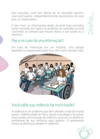 9
Direitos...
Nas consultas, você tem direito de ser atendido sozinho,
caso você queira, independentemente da presença de seus
pais ou responsáveis.
E tem mais: as informações dadas durante suas consultas
serão mantidas em sigilo e só poderão ser reveladas se você
concordar ou sempre que houver danos a sua saúde ou a
terceiros.
Mas e no caso de uma internação?
Em caso de internação em um hospital, uma pessoa
(pai/mãe ou responsável) pode ficar com você o tempo todo.
Você sabia que violência faz mal à saúde?
A violência é um problema que tem afetado a vida de muitos
jovens. Violência pode ser física, sexual e psicológica. Se estiver
vivenciando uma situação de violência, procure um adulto ou
profissional de sua confiança para ajudá-lo. O preconceito
contra as diferenças também é violência!
CARTILHA MENINOS 17_4:Layout 1 24/05/2012 13:59 Page 9
 
