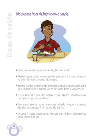 10
Dicasdesaúde
Dicas para ficar de bem com a saúde
• Procure manter uma alimentação saudável.
• Beber água várias vezes ao dia também é essencial para
o bom funcionamento do corpo.
• Tomar banho diariamente também é muito importante para
o cuidado com o corpo, além de fazer bem à aparência.
• Cuide bem dos pés, das unhas e dos cabelos. Mantenha-os
sempre limpos e saudáveis.
• Nunca empreste ou tome emprestado de ninguém a escova
de dentes, roupas íntimas ou de banho.
• O sono é muito importante. Procure dormir bem pelo menos
oito horas por dia.
CARTILHA MENINOS 17_4:Layout 1 24/05/2012 13:59 Page 10
 