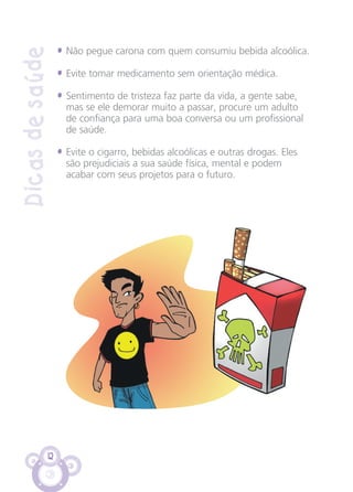 12
Dicasdesaúde
• Não pegue carona com quem consumiu bebida alcoólica.
• Evite tomar medicamento sem orientação médica.
• Sentimento de tristeza faz parte da vida, a gente sabe,
mas se ele demorar muito a passar, procure um adulto
de confiança para uma boa conversa ou um profissional
de saúde.
• Evite o cigarro, bebidas alcoólicas e outras drogas. Eles
são prejudiciais a sua saúde física, mental e podem
acabar com seus projetos para o futuro.
CARTILHA MENINOS 17_4:Layout 1 24/05/2012 13:59 Page 12
 
