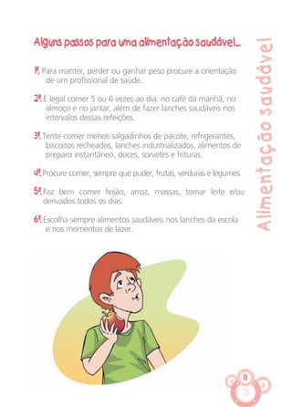 13
Alimentaçãosaudável
Alguns passos para uma alimentação saudável...
1º. Para manter, perder ou ganhar peso procure a orientação
de um profissional de saúde.
2º. É legal comer 5 ou 6 vezes ao dia: no café da manhã, no
almoço e no jantar, além de fazer lanches saudáveis nos
intervalos dessas refeições.
3º. Tente comer menos salgadinhos de pacote, refrigerantes,
biscoitos recheados, lanches industrializados, alimentos de
preparo instantâneo, doces, sorvetes e frituras.
4º. Procure comer, sempre que puder, frutas, verduras e legumes.
5º. Faz bem comer feijão, arroz, massas, tomar leite e/ou
derivados todos os dias.
6º. Escolha sempre alimentos saudáveis nos lanches da escola
e nos momentos de lazer.
CARTILHA MENINOS 17_4:Layout 1 24/05/2012 13:59 Page 13
 