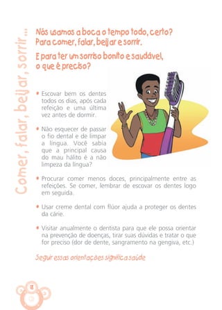18
Comer,falar,beijar,sorrir...
Nós usamos a boca o tempo todo, certo?
Para comer, falar, beijar e sorrir.
E para ter um sorriso bonito e saudável,
o que é preciso?
• Escovar bem os dentes
todos os dias, após cada
refeição e uma última
vez antes de dormir.
• Não esquecer de passar
o fio dental e de limpar
a língua. Você sabia
que a principal causa
do mau hálito é a não
limpeza da língua?
• Procurar comer menos doces, principalmente entre as
refeições. Se comer, lembrar de escovar os dentes logo
em seguida.
• Usar creme dental com flúor ajuda a proteger os dentes
da cárie.
• Visitar anualmente o dentista para que ele possa orientar
na prevenção de doenças, tirar suas dúvidas e tratar o que
for preciso (dor de dente, sangramento na gengiva, etc.)
Seguir essas orientações significa saúde
CARTILHA MENINOS 17_4:Layout 1 24/05/2012 13:59 Page 18
 