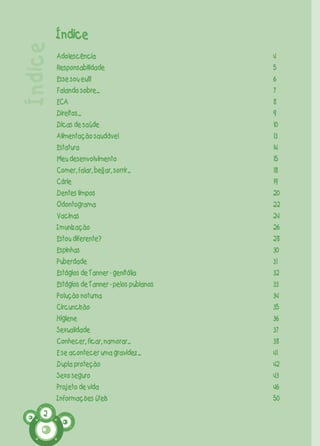 2
Índice
Adolescência
Responsabilidade
Esse sou eu!!!
Falando sobre...
ECA
Direitos...
Dicas de saúde
Alimentação saudável
Estatura
Meu desenvolvimento
Comer, falar, beijar, sorrir...
Cárie
Dentes limpos
Odontograma
Vacinas
Imunização
Estou diferente?
Espinhas
Puberdade
Estágios de Tanner - genitália
Estágios de Tanner - pelos pubianos
Polução noturna
Circuncisão
Higiene
Sexualidade
Conhecer, ficar, namorar...
E se acontecer uma gravidez...
Dupla proteção
Sexo seguro
Projeto de vida
Informações úteis
4
5
6
7
8
9
10
13
14
15
18
19
20
22
24
26
28
30
31
32
33
34
35
36
37
38
41
42
43
46
50
Índice
CARTILHA MENINOS 17_4:Layout 1 13/06/2012 16:03 Page 2
Novo
 