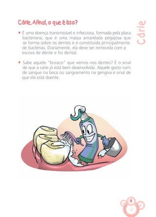 19
Cárie
Cárie. Afinal, o que é isso?
• É uma doença transmissível e infecciosa, formada pela placa
bacteriana, que é uma massa amarelada pegajosa que
se forma sobre os dentes e é constituída principalmente
de bactérias. Diariamente, ela deve ser removida com a
escova de dente e fio dental.
• Sabe aquele “buraco” que vemos nos dentes? É o sinal
de que a cárie já está bem desenvolvida. Aquele gosto ruim
de sangue na boca ou sangramento na gengiva é sinal de
que ela está doente.
CARTILHA MENINOS 17_4:Layout 1 24/05/2012 13:59 Page 19
 
