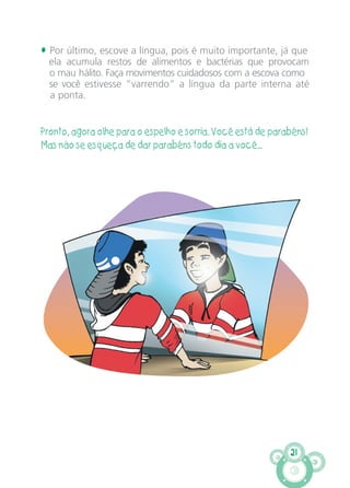 21
• Por último, escove a língua, pois é muito importante, já que
ela acumula restos de alimentos e bactérias que provocam
o mau hálito. Faça movimentos cuidadosos com a escova como
se você estivesse “varrendo” a língua da parte interna até
a ponta.
Pronto, agora olhe para o espelho e sorria. Você está de parabéns!
Mas não se esqueça de dar parabéns todo dia a você...
CARTILHA MENINOS 17_4:Layout 1 24/05/2012 13:59 Page 21
 
