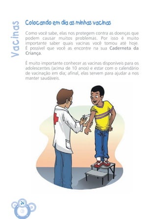 24
Vacinas
Colocando em dia as minhas vacinas
Como você sabe, elas nos protegem contra as doenças que
podem causar muitos problemas. Por isso é muito
importante saber quais vacinas você tomou até hoje.
É possível que você as encontre na sua Caderneta da
Criança.
É muito importante conhecer as vacinas disponíveis para os
adolescentes (acima de 10 anos) e estar com o calendário
de vacinação em dia; afinal, elas servem para ajudar a nos
manter saudáveis.
CARTILHA MENINOS 17_4:Layout 1 24/05/2012 13:59 Page 24
 