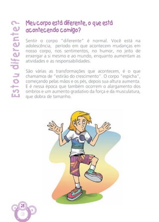Estoudiferente?
28
Meu corpo está diferente, o que está
acontecendo comigo?
Sentir o corpo “diferente” é normal. Você está na
adolescência, período em que acontecem mudanças em
nosso corpo, nos sentimentos, no humor, no jeito de
enxergar a si mesmo e ao mundo, enquanto aumentam as
atividades e as responsabilidades.
São várias as transformações que acontecem, é o que
chamamos de “estirão do crescimento”. O corpo "espicha",
começando pelas mãos e os pés, depois sua altura aumenta.
E é nessa época que também ocorrem o alargamento dos
ombros e um aumento gradativo da força e da musculatura,
que dobra de tamanho.
CARTILHA MENINOS 17_4:Layout 1 24/05/2012 13:59 Page 28
 