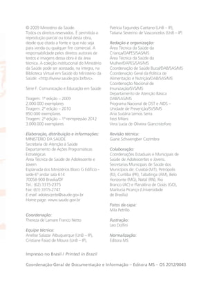 © 2009 Ministério da Saúde.
Todos os direitos reservados. É permitida a
reprodução parcial ou total desta obra,
desde que citada a fonte e que não seja
para venda ou qualquer fim comercial. A
responsabilidade pelos direitos autorais de
textos e imagens dessa obra é da área
técnica. A coleção institucional do Ministério
da Saúde pode ser acessada, na íntegra, na
Biblioteca Virtual em Saúde do Ministério da
Saúde: <http://www.saude.gov.br/bvs>.
Série F. Comunicação e Educação em Saúde
Tiragem: 1ª edição – 2009
2.000.000 exemplares
Tiragem: 2ª edição – 2010
850.000 exemplares
Tiragem: 2ª edição – 1ª reimpressão 2012
3.000.000 exemplares
Elaboração, distribuição e informações:
MINISTÉRIO DA SAÚDE
Secretaria de Atenção à Saúde
Departamento de Ações Programáticas
Estratégicas
Área Técnica de Saúde de Adolescente e
Jovem
Esplanada dos Ministérios Bloco G Edifício -
sede 6º andar sala 614
70058-900 Brasília/DF
Tel.: (62) 3315-2375
Fax: (61) 3315-2747
E-mail: adolescente@saude.gov.br
Home page: www.saude.gov.br
Coordenação:
Thereza de Lamare Franco Netto
Equipe técnica:
Anelise Salazar Albuquerque (UnB – IP),
Cristiane Faiad de Moura (UnB – IP),
Patrícia Fagundes Caetano (UnB – IP),
Tatiana Severino de Vasconcelos (UnB – IP)
Redação e organização:
Área Técnica da Saúde da
Criança/DAPES/SAS/MS
Área Técnica da Saúde da
Mulher/DAPES/SAS/MS
Coordenação de Saúde Bucal/DAB/SAS/MS
Coordenação Geral da Política de
Alimentação e Nutrição/DAB/SAS/MS
Coordenação Nacional de
Imunização/SVS/MS
Departamento de Atenção Básica
DAB/SAS/MS
Programa Nacional de DST e AIDS –
Unidade de Prevenção/SVS/MS
Ana Sudária Lemos Serra
Feizi Milani
Vera Lucia de Oliveira Giancristoforo
Revisão técnica:
Giane Schwengber Cezimbra
Colaboração:
Coordenações Estaduais e Municipais de
Saúde de Adolescentes e Jovens.
Secretarias Municipais de Saúde dos
Municípios de: Cuiabá (MT), Petrópolis
(RJ), Curitiba (PR), Tabatinga (AM), Belo
Horizonte (MG), Natal (RN), Rio
Branco (AC) e Planaltina de Goiás (GO),
Marilucia Picanço (Universidade
de Brasília)
Fotos da capa:
Mila Petrillo
Ilustração:
Leo Dolfini
Normalização:
Editora MS
Impresso no Brasil / Printed in Brazil
Coordenação-Geral de Documentação e Informação – Editora MS – OS 2012/0043
CARTILHA MENINOS 17_4:Layout 1 14/06/2012 14:44 Page 51
 