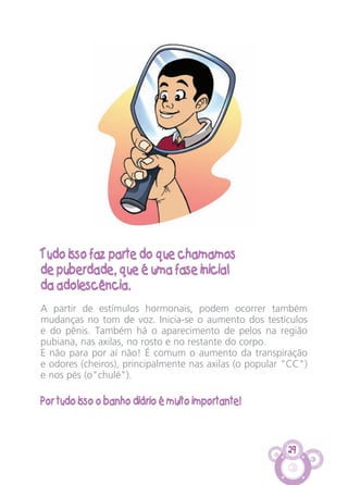 29
Tudo isso faz parte do que chamamos
de puberdade, que é uma fase inicial
da adolescência.
A partir de estímulos hormonais, podem ocorrer também
mudanças no tom de voz. Inicia-se o aumento dos testículos
e do pênis. Também há o aparecimento de pelos na região
pubiana, nas axilas, no rosto e no restante do corpo.
E não para por aí não! É comum o aumento da transpiração
e odores (cheiros), principalmente nas axilas (o popular "CC")
e nos pés (o"chulé").
Por tudo isso o banho diário é muito importante!
CARTILHA MENINOS 17_4:Layout 1 24/05/2012 13:59 Page 29
 