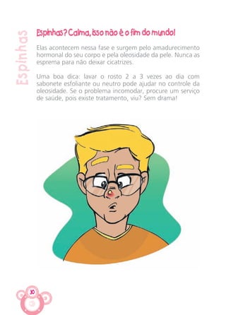 30
Espinhas
Espinhas? Calma, isso não é o fim do mundo!
Elas acontecem nessa fase e surgem pelo amadurecimento
hormonal do seu corpo e pela oleosidade da pele. Nunca as
esprema para não deixar cicatrizes.
Uma boa dica: lavar o rosto 2 a 3 vezes ao dia com
sabonete esfoliante ou neutro pode ajudar no controle da
oleosidade. Se o problema incomodar, procure um serviço
de saúde, pois existe tratamento, viu? Sem drama!
CARTILHA MENINOS 17_4:Layout 1 24/05/2012 13:59 Page 30
 