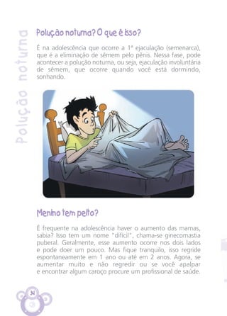 34
Poluçãonoturna
Polução noturna? O que é isso?
É na adolescência que ocorre a 1ª ejaculação (semenarca),
que é a eliminação de sêmem pelo pênis. Nessa fase, pode
acontecer a polução noturna, ou seja, ejaculação involuntária
de sêmem, que ocorre quando você está dormindo,
sonhando.
Menino tem peito?
É frequente na adolescência haver o aumento das mamas,
sabia? Isso tem um nome "difícil", chama-se ginecomastia
puberal. Geralmente, esse aumento ocorre nos dois lados
e pode doer um pouco. Mas fique tranquilo, isso regride
espontaneamente em 1 ano ou até em 2 anos. Agora, se
aumentar muito e não regredir ou se você apalpar
e encontrar algum caroço procure um profissional de saúde.
CARTILHA MENINOS 17_4:Layout 1 24/05/2012 13:59 Page 34
 