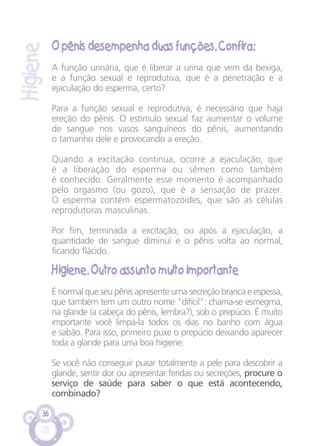 36
O pênis desempenha duas funções. Confira:
A função urinária, que é liberar a urina que vem da bexiga,
e a função sexual e reprodutiva, que é a penetração e a
ejaculação do esperma, certo?
Para a função sexual e reprodutiva, é necessário que haja
ereção do pênis. O estímulo sexual faz aumentar o volume
de sangue nos vasos sanguíneos do pênis, aumentando
o tamanho dele e provocando a ereção.
Quando a excitação continua, ocorre a ejaculação, que
é a liberação do esperma ou sêmen como também
é conhecido. Geralmente esse momento é acompanhado
pelo orgasmo (ou gozo), que é a sensação de prazer.
O esperma contém espermatozóides, que são as células
reprodutoras masculinas.
Por fim, terminada a excitação, ou após a ejaculação, a
quantidade de sangue diminui e o pênis volta ao normal,
ficando flácido.
Higiene. Outro assunto muito importante
É normal que seu pênis apresente uma secreção branca e espessa,
que também tem um outro nome "difícil": chama-se esmegma,
na glande (a cabeça do pênis, lembra?), sob o prepúcio. É muito
importante você limpá-la todos os dias no banho com água
e sabão. Para isso, primeiro puxe o prepúcio deixando aparecer
toda a glande para uma boa higiene.
Se você não conseguir puxar totalmente a pele para descobrir a
glande, sentir dor ou apresentar feridas ou secreções, procure o
serviço de saúde para saber o que está acontecendo,
combinado?
Higiene
CARTILHA MENINOS 17_4:Layout 1 24/05/2012 13:59 Page 36
 