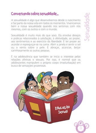 37
Sexualidade
Conversando sobre sexualidade...
A sexualidade é algo que desenvolvemos desde o nascimento
e faz parte da nossa vida em todos os momentos. Vivenciamos
bem a nossa sexualidade quando nos sentimos com nós
mesmos, com os outros e com o mundo.
Sexualidade é muito mais do que sexo. Ela envolve desejos
e práticas relacionados à satisfação, à afetividade, ao prazer,
aos sentimentos e ao exercício da liberdade. É ter prazer ao
acordar e espreguiçar-se na cama. Abrir a janela e sentir o sol
ou o vento sobre a pele. É abraçar, acariciar, beijar
carinhosamente as outras pessoas.
É na adolescência que também se inicia o interesse pelas
relações afetivas e sexuais. Por isso, é normal que os
adolescentes manipulem o próprio corpo (masturbação) em
busca de sensações prazerosas.
Educação
Sexual
CARTILHA MENINOS 17_4:Layout 1 24/05/2012 13:59 Page 37
 