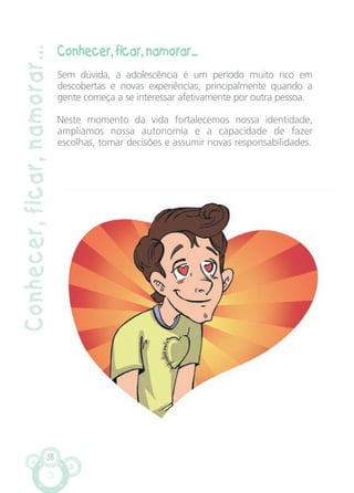 Conhecer, ficar, namorar...
Sem dúvida, a adolescência é um período muito rico em
descobertas e novas experiências, principalmente quando a
gente começa a se interessar afetivamente por outra pessoa.
Neste momento da vida fortalecemos nossa identidade,
ampliamos nossa autonomia e a capacidade de fazer
escolhas, tomar decisões e assumir novas responsabilidades.
38
Conhecer,ficar,namorar...
CARTILHA MENINOS 17_4:Layout 1 24/05/2012 13:59 Page 38
 