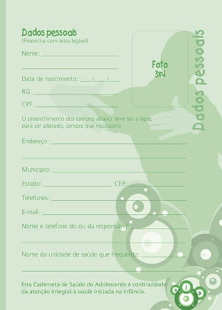 Dados pessoais
(Preencha com letra legível)
Nome: ___________________________
__________________________________
Data de nascimento: ____ /____ /____
RG: ______________________________
CPF: _____________________________
Foto
3x4
3
O preenchimento dos campos abaixo deve ser a lápis,
para ser alterado, sempre que necessário.
Endereço: ________________________________________________
__________________________________________________________
Município: _______________________________________________
Estado: ________________________ CEP: ____________________
Telefones: ________________________________________________
E-mail: ___________________________________________________
Nome e telefone do ou da responsável: ____________________
__________________________________________________________
Nome da unidade de saúde que frequenta: ________________
__________________________________________________________
Dadospessoais
Esta Caderneta de Saúde do Adolescente é continuidade
da atenção integral à saúde iniciada na infância.
CARTILHA MENINOS 17_4:Layout 1 24/05/2012 13:59 Page 3
 