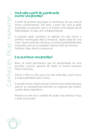 40
Conhecer,ficar,namorar... Você sabe a partir de quando pode
ocorrer uma gravidez?
A partir da primeira ejaculação (a semenarca, de que você já
tomou conhecimento). Pois bem, a partir daí, você já pode
engravidar sua parceira, isto é, se tiverem uma relação sexual
desprotegida, ou seja, sem a dupla proteção.
A gravidez pode acontecer no período em que ocorre a
primeira menstruação dela (a menarca). Agora saiba de uma
coisa: mesmo antes de menstruar, já existe a possibilidade dela
engravidar, pois já há ovulações mesmo antes da menarca.
Portanto, fique atento e previna-se!
E se acontecer uma gravidez?
Bom, se vocês perceberem que há possibilidade de uma
gravidez, procure apoiá-la de todas as formas possíveis
nesse momento.
Afinal, o filho ou filha que virá é de vocês dois, assim como
a responsabilidade pela criança.
E quando temos relação sexual é preciso estar preparado para
assumir as consequências positivas ou negativas que podem
resultar dessa experiência.
Primeiro vá com ela à unidade de saúde mais próxima e faça
o teste de gravidez.
CARTILHA MENINOS 17_4:Layout 1 24/05/2012 13:59 Page 40
 