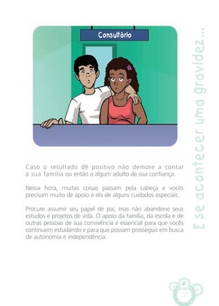 41
Caso o resultado dê positivo não demore a contar
à sua família ou então a algum adulto de sua confiança.
Nessa hora, muitas coisas passam pela cabeça e vocês
precisam muito de apoio e ela de alguns cuidados especiais.
Procure assumir seu papel de pai, mas não abandone seus
estudos e projetos de vida. O apoio da família, da escola e de
outras pessoas de sua convivência é essencial para que vocês
continuem estudando e para que possam prosseguir em busca
de autonomia e independência.
Eseacontecerumagravidez...
Consultório
CARTILHA MENINOS 17_4:Layout 1 24/05/2012 13:59 Page 41
 