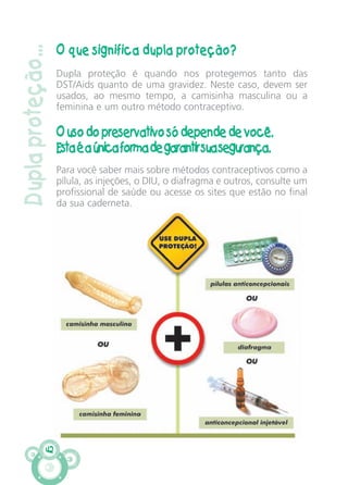 Duplaproteção...
O que significa dupla proteção?
Dupla proteção é quando nos protegemos tanto das
DST/Aids quanto de uma gravidez. Neste caso, devem ser
usados, ao mesmo tempo, a camisinha masculina ou a
feminina e um outro método contraceptivo.
O uso do preservativo só depende de você.
Estaéaúnicaformadegarantirsuasegurança.
Para você saber mais sobre métodos contraceptivos como a
pílula, as injeções, o DIU, o diafragma e outros, consulte um
profissional de saúde ou acesse os sites que estão no final
da sua caderneta.
42
CARTILHA MENINOS 17_4:Layout 1 24/05/2012 13:59 Page 42
 