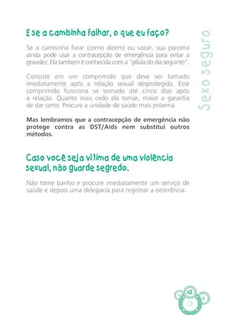 43
Sexoseguro
E se a camisinha falhar, o que eu faço?
Se a camisinha furar (como dizem) ou vazar, sua parceira
ainda pode usar a contracepção de emergência para evitar a
gravidez. Ela tambem é conhecida com a “pílula do dia seguinte”.
Consiste em um comprimido que deve ser tomado
imediatamente após a relação sexual desprotegida. Esse
comprimido funciona se tomado até cinco dias após
a relação. Quanto mais cedo ela tomar, maior a garantia
de dar certo. Procure a unidade de saúde mais próxima.
Mas lembramos que a contracepção de emergência não
protege contra as DST/Aids nem substitui outros
métodos.
Caso você seja vítima de uma violência
sexual, não guarde segredo.
Não tome banho e procure imediatamente um serviço de
saúde e depois uma delegacia para registrar a ocorrência.
CARTILHA MENINOS 17_4:Layout 1 24/05/2012 13:59 Page 43
 