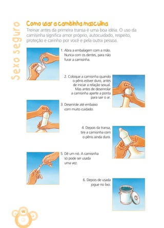 Sexoseguro
Como usar a camisinha masculina
44
Treinar antes da primeira transa é uma boa idéia. O uso da
camisinha significa amor próprio, autocuidado, respeito,
proteção e carinho por você e pela outra pessoa.
3. Desenrole até embaixo
com muito cuidado.
5. Dê um nó. A camisinha
só pode ser usada
uma vez.
4. Depois da transa,
tire a camisinha com
o pênis ainda duro.
6. Depois de usada
jogue no lixo.
1. Abra a embalagem com a mão.
Nunca com os dentes, para não
furar a camisinha.
2. Coloque a camisinha quando
o pênis estiver duro, antes
de iniciar a relação sexual.
Mas antes de desenrolar
a camisinha aperte a ponta
para sair o ar.
CARTILHA MENINOS 17_4:Layout 1 24/05/2012 13:59 Page 44
 