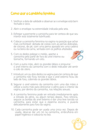 45
Como usar a camisinha feminina
1. Verificar a data de validade e observar se o envelope está bem
fechado e seco.
2. Abrir o envelope na extremidade indicada pela seta.
3. Esfregar suavemente a camisinha para ter certeza de que seu
interior está totalmente lubrificado.
4. Colocar a camisinha feminina na vagina na posição que achar
mais confortável: deitada de costas com as pernas dobradas,
de cócoras, de pé, com uma perna apoiada em uma cadeira
ou na beira da cama, sentada com os joelhos afastados.
5. Com os dedos polegar e médio, apertar a
camisinha pela parte de fora do anel interno ou
borracha, formando um oito.
6. Com a outra mão, abrir os grandes lábios e empurrar
o anel interno da camisinha com o dedo indicador até sentir
o colo do útero.
7. Introduzir um ou dois dedos na vagina para ter certeza de que
a camisinha não ficou torcida e que o anel externo ficou do
lado de fora, cobrindo os grandes lábios.
8. Segurar o anel externo da camisinha com uma das mãos e
utilizar a outra mão para direcionar o pênis para o interior da
vagina, por dentro da camisinha, nas relações sexuais.
9. A camisinha feminina pode ser retirada imediatamente após
a retirada do pênis, ou algum tempo depois. Para retirá-la,
segurar as bordas do anel externo e dar uma leve torcida na
camisinha, para evitar que o esperma escorra, e puxá-la
delicadamente para fora da vagina.
10. Cada camisinha pode ser usada uma única vez. Depois de
usada, deve-se dar um nó na camisinha, embrulhá-la em
papel higiênico e colocá-la no lixo.
CARTILHA MENINOS 17_4:Layout 1 08/06/2012 15:16 Page 45
 