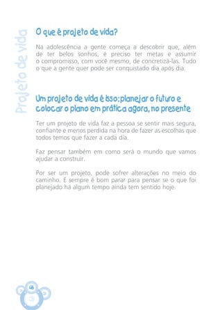 46
Projetodevida
O que é projeto de vida?
Na adolescência a gente começa a descobrir que, além
de ter belos sonhos, é preciso ter metas e assumir
o compromisso, com você mesmo, de concretizá-las. Tudo
o que a gente quer pode ser conquistado dia após dia.
Um projeto de vida é isso: planejar o futuro e
colocar o plano em prática agora, no presente
Ter um projeto de vida faz a pessoa se sentir mais segura,
confiante e menos perdida na hora de fazer as escolhas que
todos temos que fazer a cada dia.
Faz pensar também em como será o mundo que vamos
ajudar a construir.
Por ser um projeto, pode sofrer alterações no meio do
caminho. E sempre é bom parar para pensar se o que foi
planejado há algum tempo ainda tem sentido hoje.
CARTILHA MENINOS 17_4:Layout 1 24/05/2012 13:59 Page 46
 