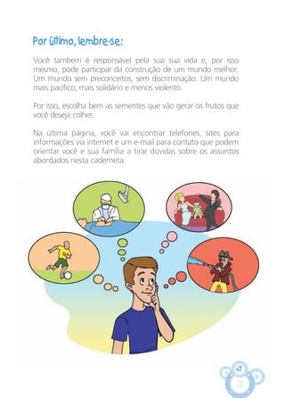 47
Por último, lembre-se:
Você tambem é responsável pela sua sua vida e, por isso
mesmo, pode participar da construção de um mundo melhor.
Um mundo sem preconceitos, sem discriminação. Um mundo
mais pacífico, mais solidário e menos violento.
Por isso, escolha bem as sementes que vão gerar os frutos que
você deseja colher.
Na última página, você vai encontrar telefones, sites para
informações via internet e um e-mail para contato que podem
orientar você e sua família a tirar dúvidas sobre os assuntos
abordados nesta caderneta.
CARTILHA MENINOS 17_4:Layout 1 24/05/2012 13:59 Page 47
 