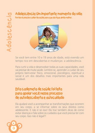 4
Adolescência: Um importante momento da vida
Por isso é preciso cuidar da saúde para que ela fique ainda melhor.
Se você tem entre 10 e 19 anos de idade, está vivendo um
tempo rico em descobertas e mudanças: a adolescência.
Para curtir a vida e desenvolver todas as suas capacidades, você
vai precisar de muita saúde. Lembre-se, aprender a cuidar de seu
próprio bem-estar físico, emocional, psicológico, espiritual e
social é um dos desafios mais importantes para uma vida
saudável.
Esta caderneta de saúde foi feita
para apoiar você nesse processo
de autodescoberta e autocuidado
Ela ajudará você a acompanhar as transformações que ocorrem
em seu corpo, a se informar sobre os seus direitos como
adolescente. E não é só isso! Ela traz também dicas de como
evitar doenças e fala sobre os cuidados que você precisa ter com
seu corpo. Isso não é legal?!
Adolescência
CARTILHA MENINOS 17_4:Layout 1 24/05/2012 13:59 Page 4
 